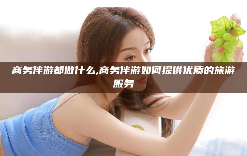 盘锦商务伴游都做什么,商务伴游如何提供优质的旅游服务