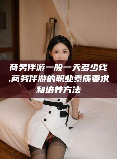 盘锦商务伴游一般一天多少钱,商务伴游的职业素质要求和培养方法