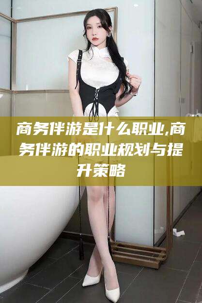 盘锦商务伴游是什么职业,商务伴游的职业规划与提升策略