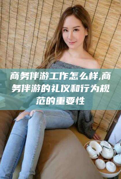 盘锦商务伴游工作怎么样,商务伴游的礼仪和行为规范的重要性