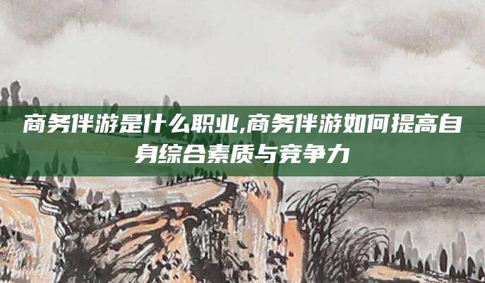 盘锦商务伴游是什么职业,商务伴游如何提高自身综合素质与竞争力