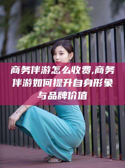 盘锦商务伴游怎么收费,商务伴游如何提升自身形象与品牌价值