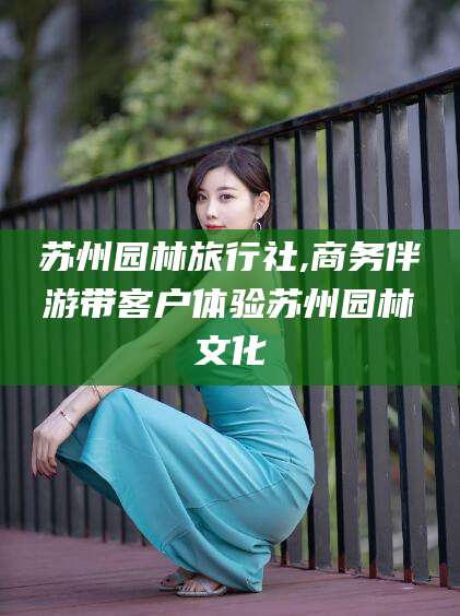 盘锦苏州园林旅行社,商务伴游带客户体验苏州园林文化