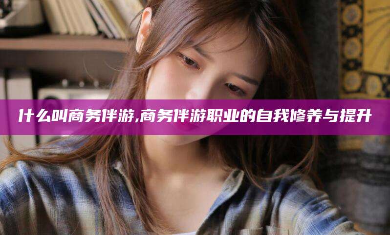 盘锦什么叫商务伴游,商务伴游职业的自我修养与提升