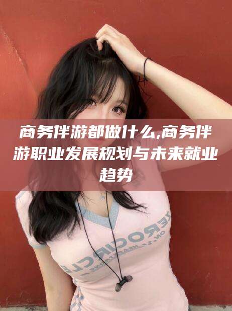 盘锦商务伴游都做什么,商务伴游职业发展规划与未来就业趋势