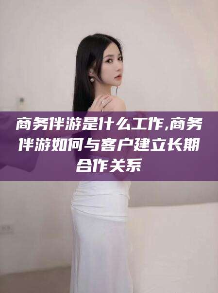 盘锦商务伴游是什么工作,商务伴游如何与客户建立长期合作关系