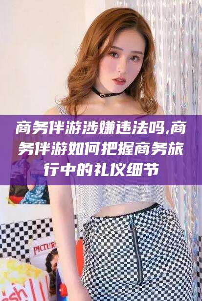 盘锦商务伴游涉嫌违法吗,商务伴游如何把握商务旅行中的礼仪细节
