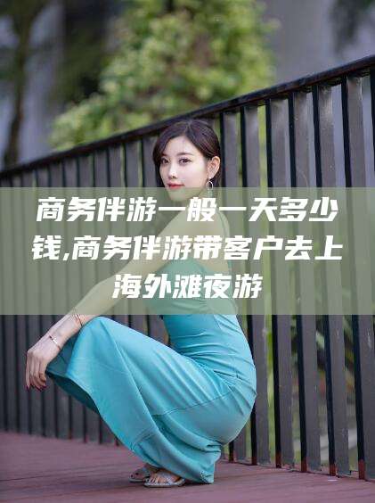 盘锦商务伴游一般一天多少钱,商务伴游带客户去上海外滩夜游