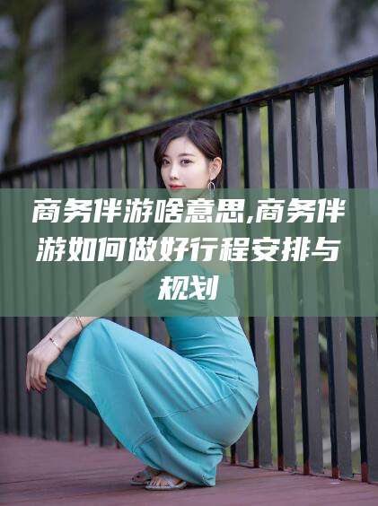 盘锦商务伴游啥意思,商务伴游如何做好行程安排与规划