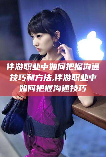 盘锦伴游职业中如何把握沟通技巧和方法,伴游职业中如何把握沟通技巧