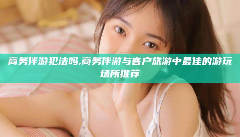 盘锦商务伴游犯法吗,商务伴游与客户旅游中最佳的游玩场所推荐