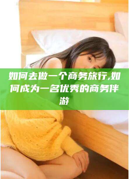 盘锦如何去做一个商务旅行,如何成为一名优秀的商务伴游