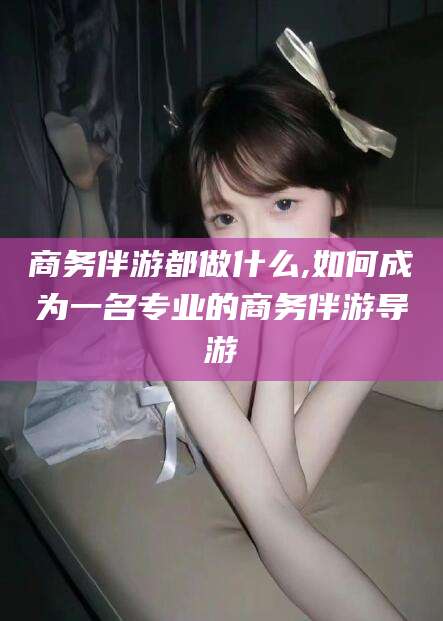 盘锦商务伴游都做什么,如何成为一名专业的商务伴游导游