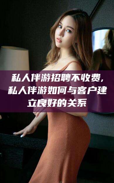 盘锦私人伴游招聘不收费,私人伴游如何与客户建立良好的关系