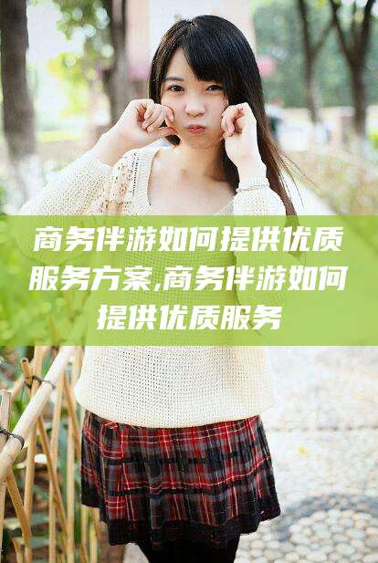 盘锦商务伴游如何提供优质服务方案,商务伴游如何提供优质服务