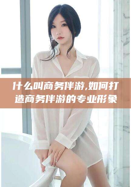 盘锦什么叫商务伴游,如何打造商务伴游的专业形象