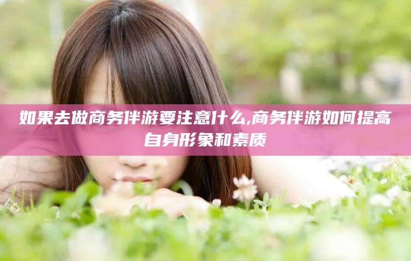 盘锦如果去做商务伴游要注意什么,商务伴游如何提高自身形象和素质