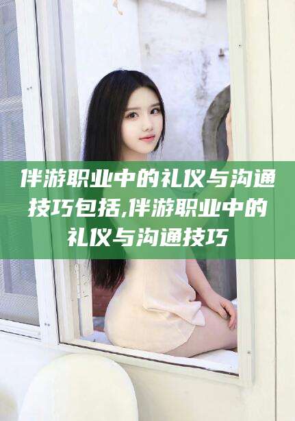 盘锦伴游职业中的礼仪与沟通技巧包括,伴游职业中的礼仪与沟通技巧