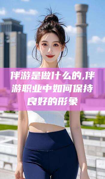 盘锦伴游是做什么的,伴游职业中如何保持良好的形象