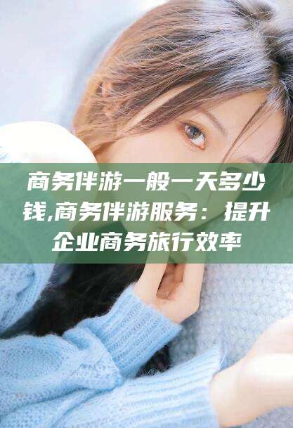 盘锦商务伴游一般一天多少钱,商务伴游服务：提升企业商务旅行效率