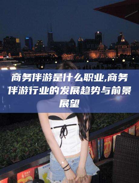 盘锦商务伴游是什么职业,商务伴游行业的发展趋势与前景展望