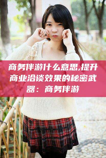 盘锦商务伴游什么意思,提升商业洽谈效果的秘密武器：商务伴游
