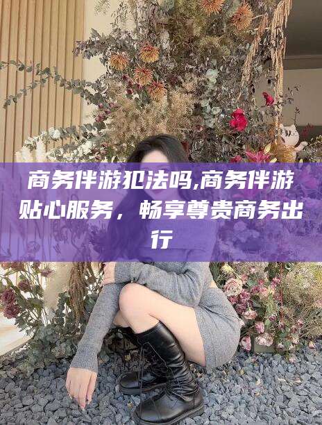 盘锦商务伴游犯法吗,商务伴游贴心服务，畅享尊贵商务出行