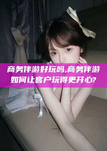 盘锦商务伴游好玩吗,商务伴游如何让客户玩得更开心?