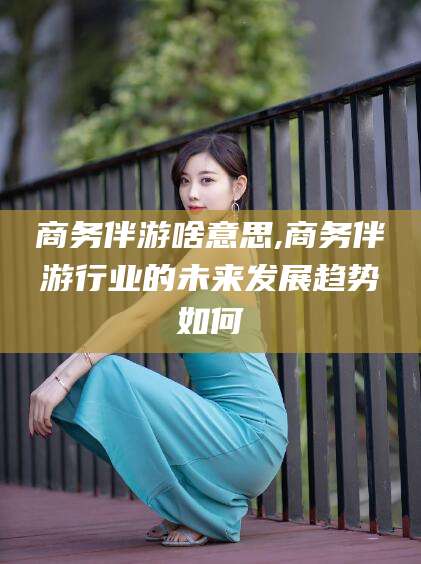 盘锦商务伴游啥意思,商务伴游行业的未来发展趋势如何