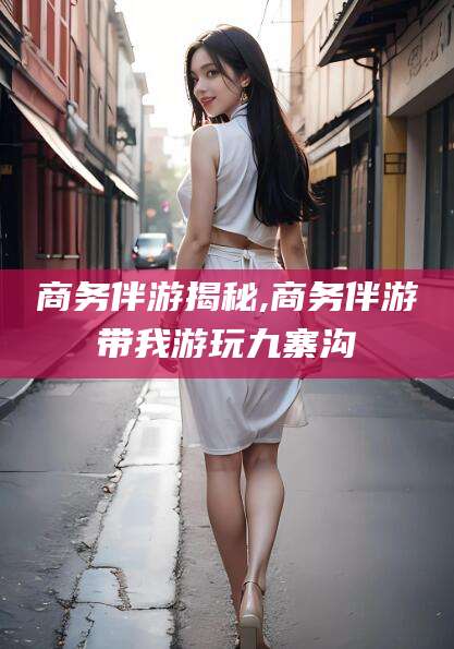 盘锦商务伴游揭秘,商务伴游带我游玩九寨沟