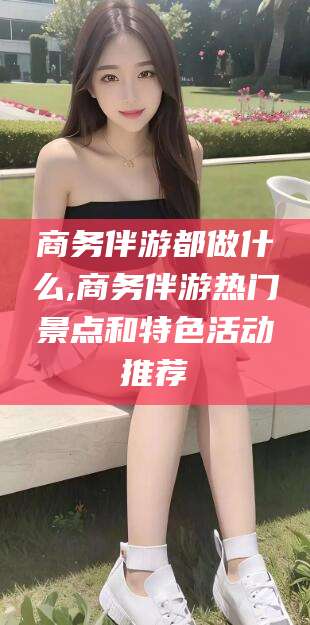 盘锦商务伴游都做什么,商务伴游热门景点和特色活动推荐