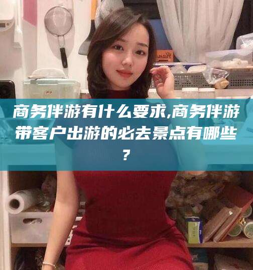 盘锦商务伴游有什么要求,商务伴游带客户出游的必去景点有哪些?