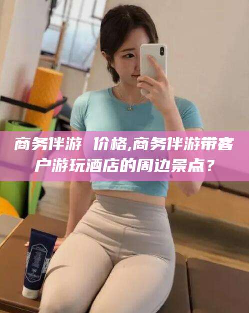 盘锦商务伴游 价格,商务伴游带客户游玩酒店的周边景点？
