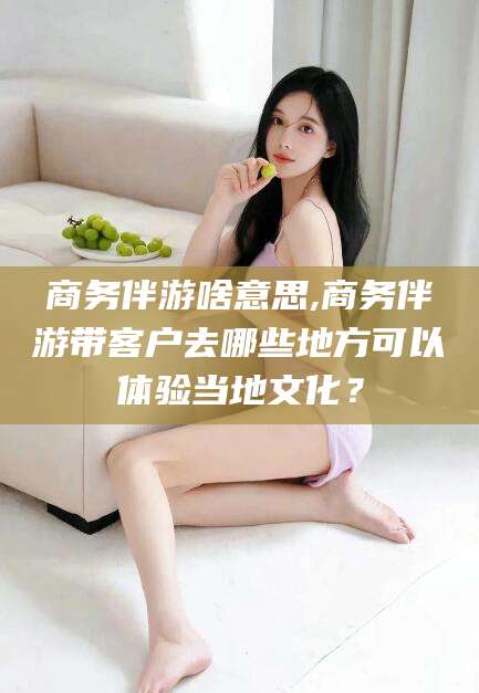 盘锦商务伴游啥意思,商务伴游带客户去哪些地方可以体验当地文化？