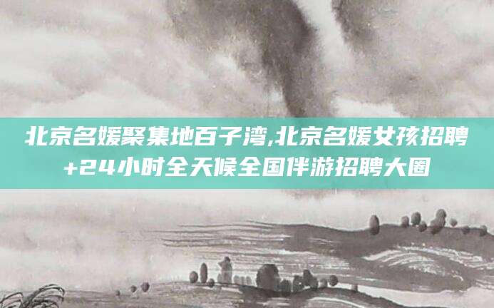 盘锦北京名媛聚集地百子湾,北京名媛女孩招聘+24小时全天候全国伴游招聘大圈