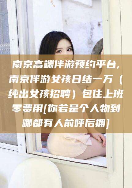 盘锦南京高端伴游预约平台,南京伴游女孩日结一万（纯出女孩招聘）包住上班零费用[你若是个人物到哪都有人前呼后拥]