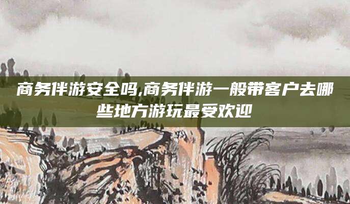 盘锦商务伴游安全吗,商务伴游一般带客户去哪些地方游玩最受欢迎