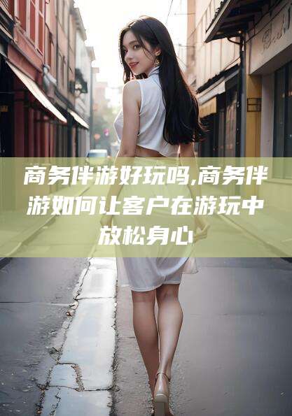 盘锦商务伴游好玩吗,商务伴游如何让客户在游玩中放松身心