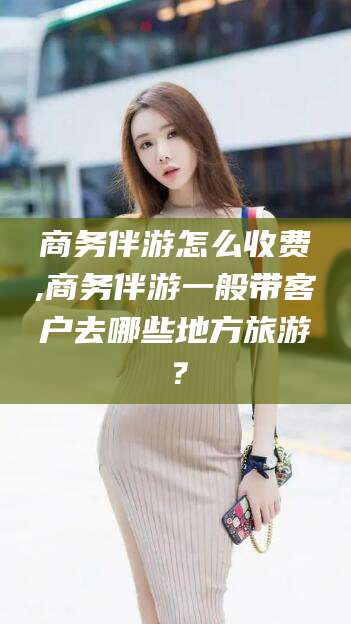 盘锦商务伴游怎么收费,商务伴游一般带客户去哪些地方旅游？