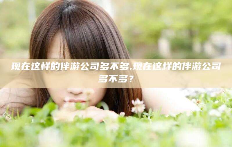 盘锦现在这样的伴游公司多不多,现在这样的伴游公司多不多？