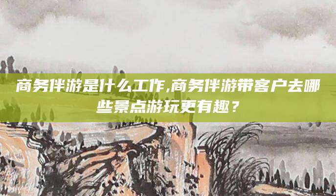 盘锦商务伴游是什么工作,商务伴游带客户去哪些景点游玩更有趣？