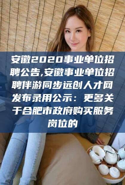 盘锦安徽2020事业单位招聘公告,安徽事业单位招聘伴游同步远创人才网发布录用公示：更多关于合肥市政府购买服务岗位的