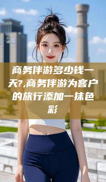 盘锦商务伴游多少钱一天?,商务伴游为客户的旅行添加一抹色彩