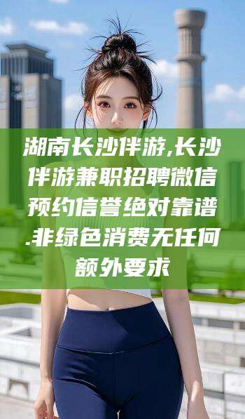 盘锦湖南长沙伴游,长沙伴游兼职招聘微信预约信誉绝对靠谱.非绿色消费无任何额外要求