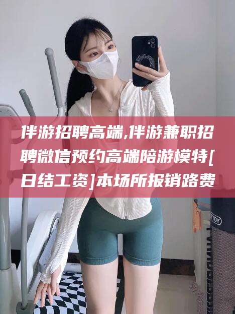 盘锦伴游招聘高端,伴游兼职招聘微信预约高端陪游模特[日结工资]本场所报销路费