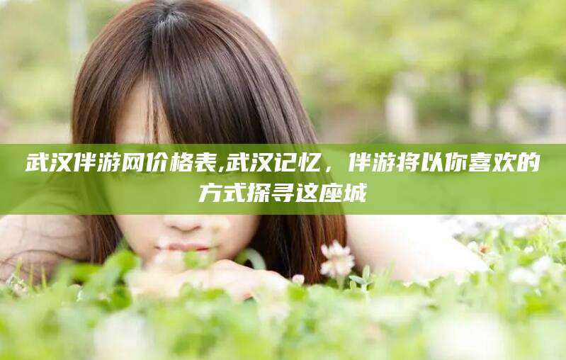 盘锦武汉伴游网价格表,武汉记忆，伴游将以你喜欢的方式探寻这座城