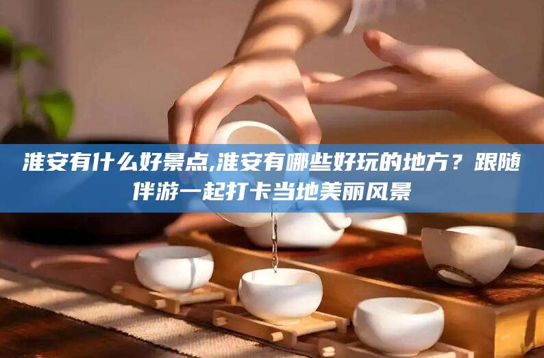 盘锦淮安有什么好景点,淮安有哪些好玩的地方？跟随伴游一起打卡当地美丽风景