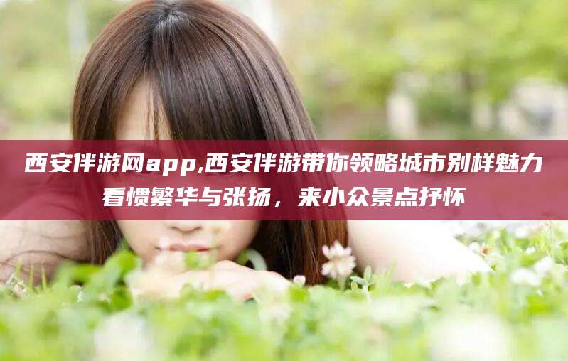 盘锦西安伴游网app,西安伴游带你领略城市别样魅力看惯繁华与张扬，来小众景点抒怀