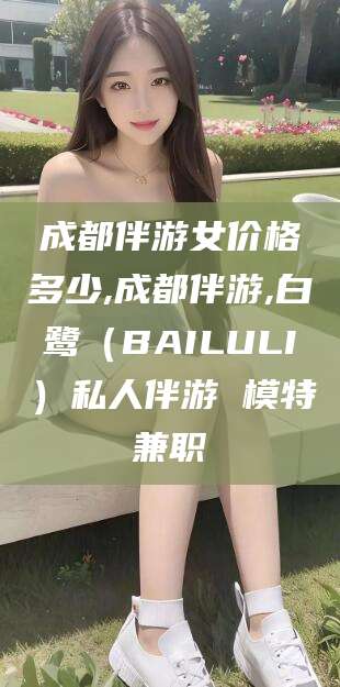盘锦成都伴游女价格多少,成都伴游,白鹭（BAILULI）私人伴游 模特兼职
