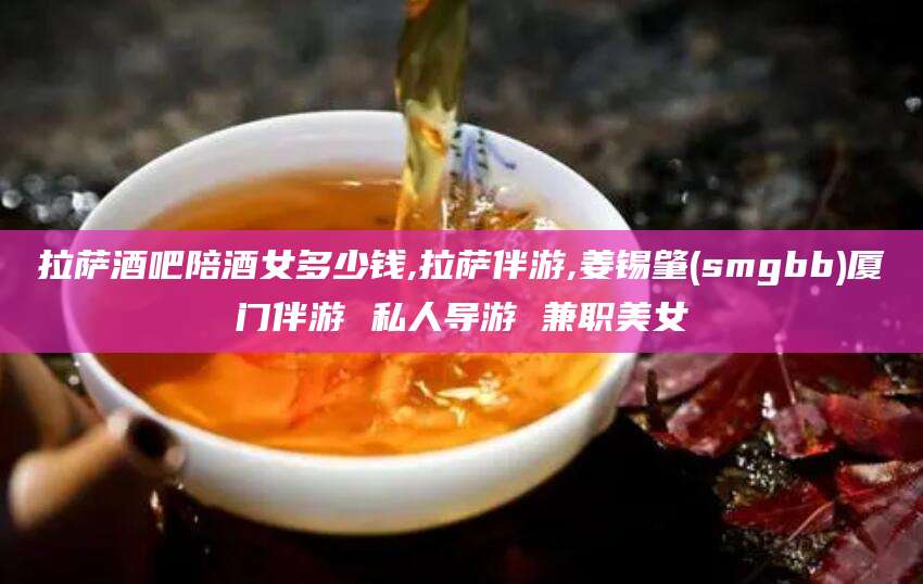 盘锦拉萨酒吧陪酒女多少钱,拉萨伴游,姜锡肇(smgbb)厦门伴游 私人导游 兼职美女